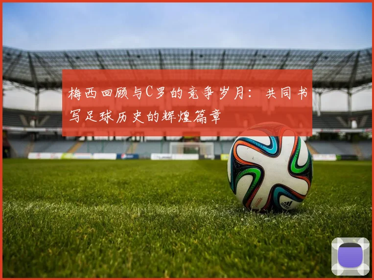 梅西回顾与C罗的竞争岁月：共同书写足球历史的辉煌篇章
