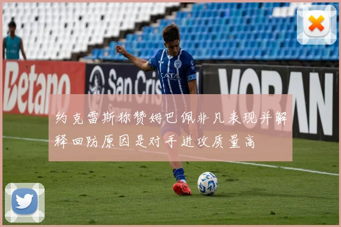 约克雷斯称赞姆巴佩非凡表现并解释回防原因是对手进攻质量高