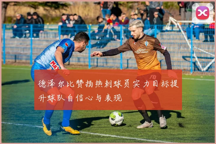 德泽尔比赞扬热刺球员实力目标提升球队自信心与表现
