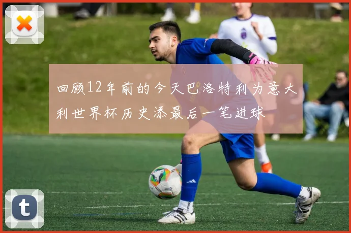 回顾12年前的今天巴洛特利为意大利世界杯历史添最后一笔进球