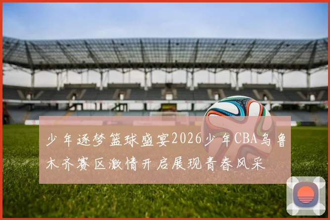 少年逐梦篮球盛宴2026少年CBA乌鲁木齐赛区激情开启展现青春风采