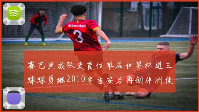赛巴里成队史首位单届世界杯进三球球员继2010年吉安后再创非洲佳绩