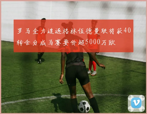 罗马全力追逐格林伍德曼联将获40转会分成马赛要价超5000万欧