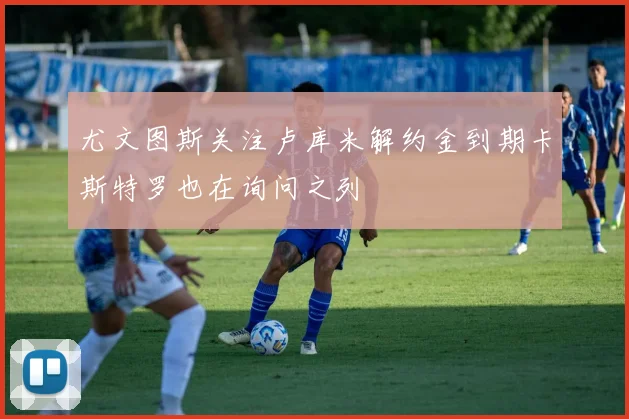 尤文图斯关注卢库米解约金到期卡斯特罗也在询问之列