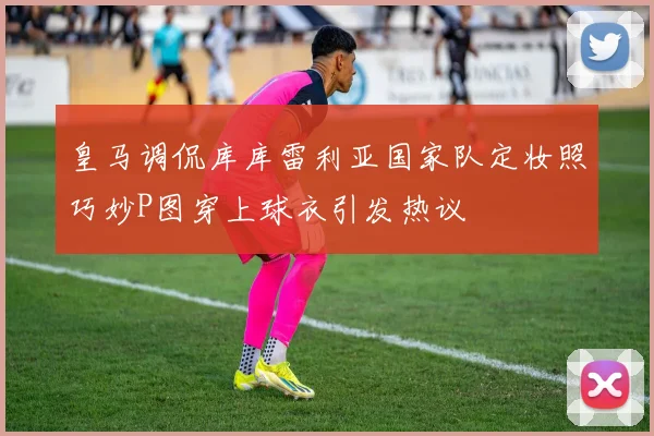 皇马调侃库库雷利亚国家队定妆照巧妙P图穿上球衣引发热议