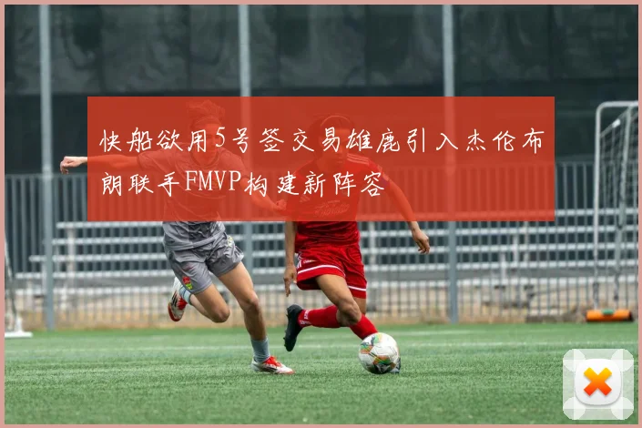 快船欲用5号签交易雄鹿引入杰伦布朗联手FMVP构建新阵容