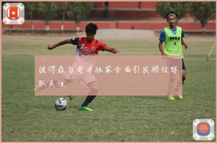 彼得森与奇才独家会面引发顺位球队关注