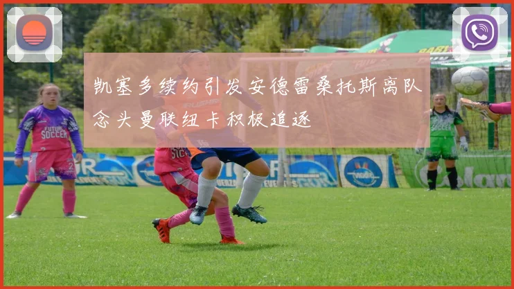 凯塞多续约引发安德雷桑托斯离队念头曼联纽卡积极追逐