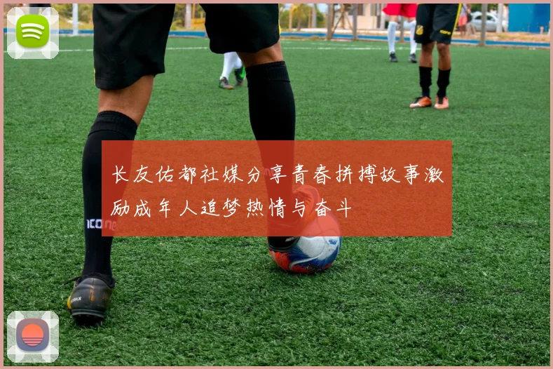 长友佑都社媒分享青春拼搏故事激励成年人追梦热情与奋斗
