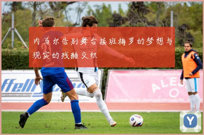 内马尔告别舞台接班梅罗的梦想与现实的残酷交织