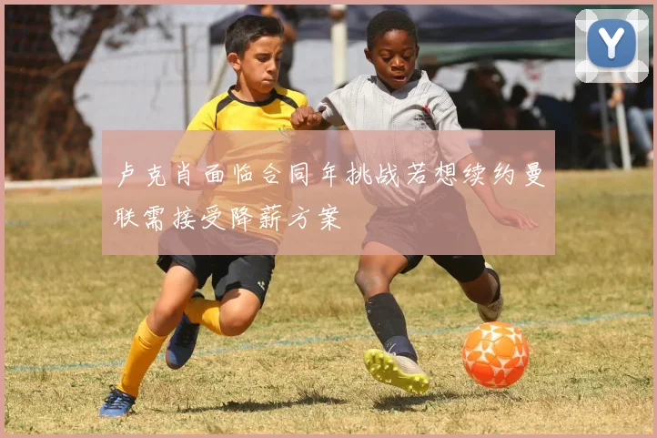 卢克肖面临合同年挑战若想续约曼联需接受降薪方案