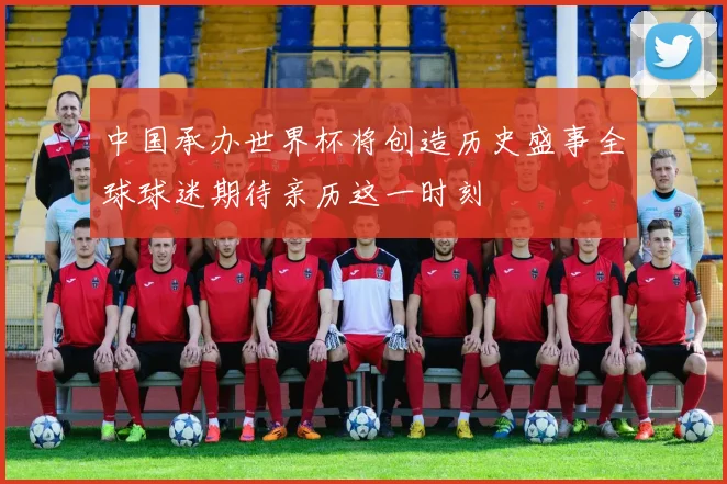 中国承办世界杯将创造历史盛事全球球迷期待亲历这一时刻