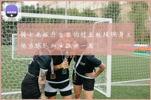 骑士老板丹吉尔伯特坐轮椅现身主场为球队加油扳回一局